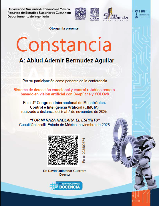 Evento: 4° Congreso Internacional de Mecatrónica, Control e Inteligencia Artificial (CIMCIA) Tema: Sistema de detección emocional y control robótico remoto basado en visión artificial con DeepFace e Yolo v8. Fecha: 5/11/2025 al 7/11/2025Organizado por: Universidad Nacional Autónoma de México, Facultad de Estudios Superiores Cuautitlán, Departamento de Ingeniería